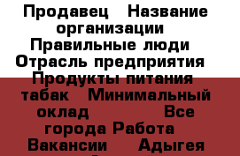 Продавец › Название организации ­ Правильные люди › Отрасль предприятия ­ Продукты питания, табак › Минимальный оклад ­ 30 000 - Все города Работа » Вакансии   . Адыгея респ.,Адыгейск г.